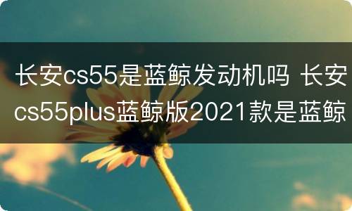 长安cs55是蓝鲸发动机吗 长安cs55plus蓝鲸版2021款是蓝鲸发动机吗