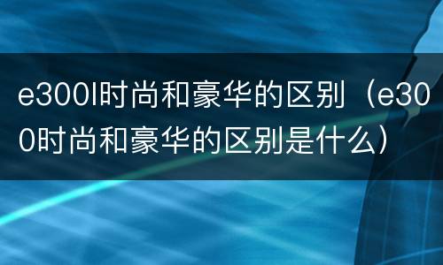e300l时尚和豪华的区别（e300时尚和豪华的区别是什么）