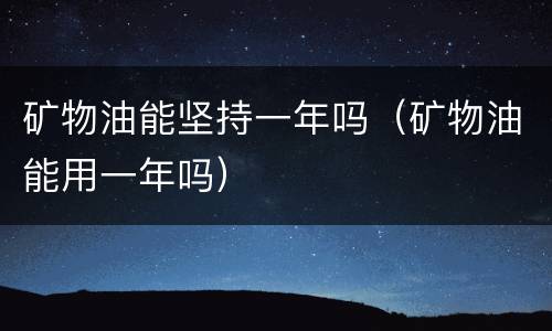 矿物油能坚持一年吗（矿物油能用一年吗）