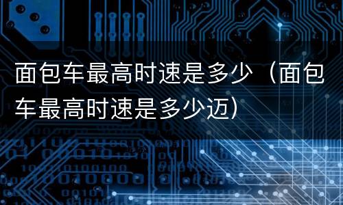 面包车最高时速是多少（面包车最高时速是多少迈）