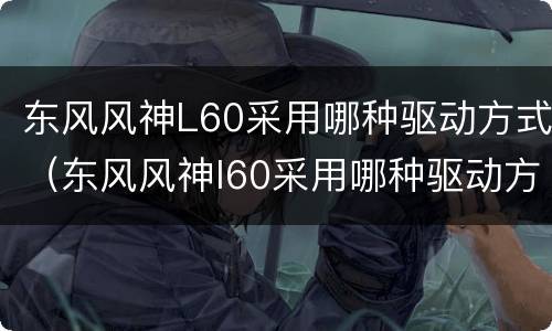 东风风神L60采用哪种驱动方式（东风风神l60采用哪种驱动方式发动机）