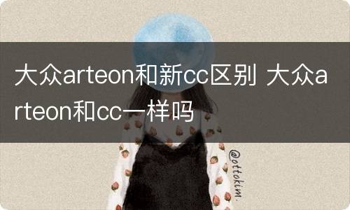 大众arteon和新cc区别 大众arteon和cc一样吗
