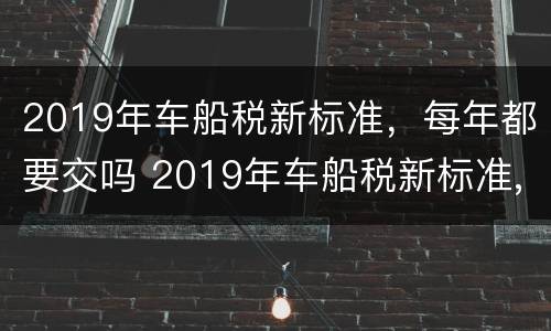 2019年车船税新标准，每年都要交吗 2019年车船税新标准,每年都要交吗多少钱
