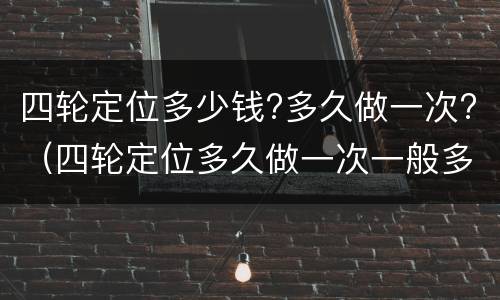 四轮定位多少钱?多久做一次?（四轮定位多久做一次一般多少钱）
