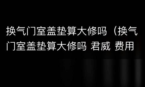 换气门室盖垫算大修吗（换气门室盖垫算大修吗 君威 费用）