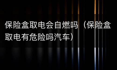 保险盒取电会自燃吗（保险盒取电有危险吗汽车）