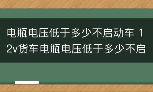 电瓶电压低于多少不启动车 12v货车电瓶电压低于多少不启动车