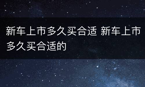 新车上市多久买合适 新车上市多久买合适的