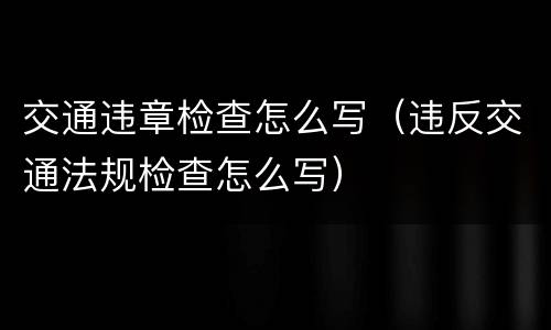 交通违章检查怎么写（违反交通法规检查怎么写）