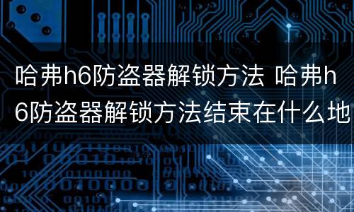 哈弗h6防盗器解锁方法 哈弗h6防盗器解锁方法结束在什么地方