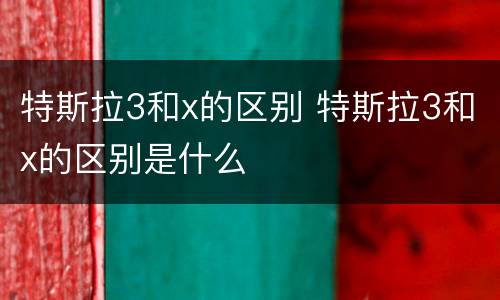 特斯拉3和x的区别 特斯拉3和x的区别是什么