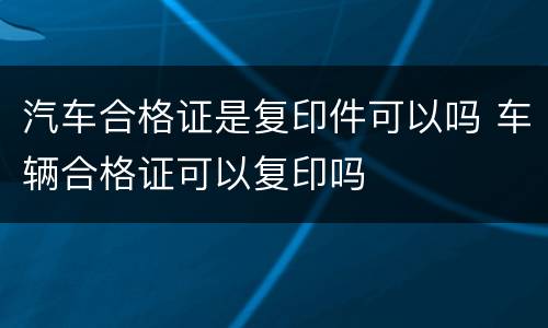 汽车合格证是复印件可以吗 车辆合格证可以复印吗