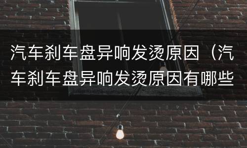 汽车刹车盘异响发烫原因（汽车刹车盘异响发烫原因有哪些）