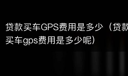 贷款买车GPS费用是多少（贷款买车gps费用是多少呢）