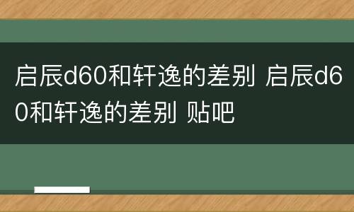 启辰d60和轩逸的差别 启辰d60和轩逸的差别 贴吧