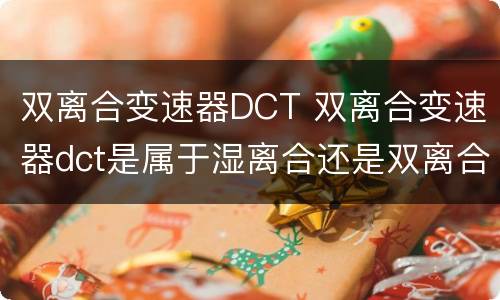 双离合变速器DCT 双离合变速器dct是属于湿离合还是双离合