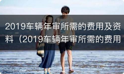 2019车辆年审所需的费用及资料（2019车辆年审所需的费用及资料有哪些）