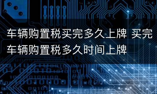 车辆购置税买完多久上牌 买完车辆购置税多久时间上牌
