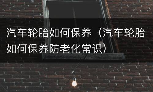 汽车轮胎如何保养（汽车轮胎如何保养防老化常识）