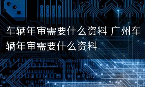 车辆年审需要什么资料 广州车辆年审需要什么资料