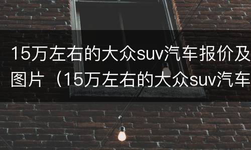 15万左右的大众suv汽车报价及图片（15万左右的大众suv汽车报价及图片及报价）