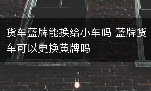 货车蓝牌能换给小车吗 蓝牌货车可以更换黄牌吗