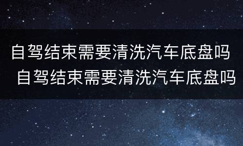 自驾结束需要清洗汽车底盘吗 自驾结束需要清洗汽车底盘吗视频