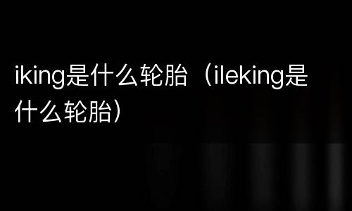 iking是什么轮胎（ileking是什么轮胎）