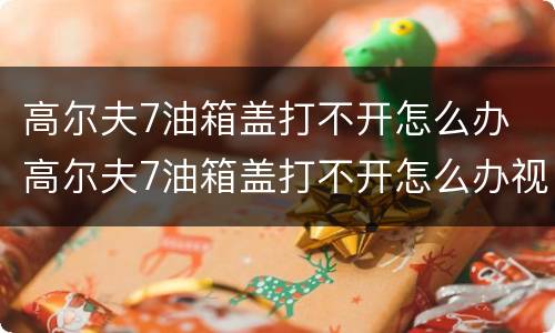高尔夫7油箱盖打不开怎么办 高尔夫7油箱盖打不开怎么办视频教程
