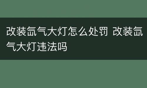改装氙气大灯怎么处罚 改装氙气大灯违法吗