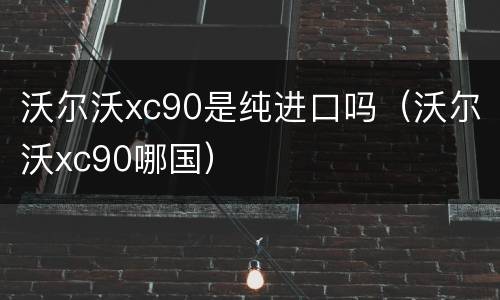 沃尔沃xc90是纯进口吗（沃尔沃xc90哪国）