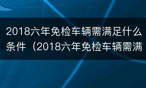 2018六年免检车辆需满足什么条件（2018六年免检车辆需满足什么条件才能申请）