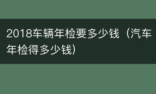 2018车辆年检要多少钱（汽车年检得多少钱）