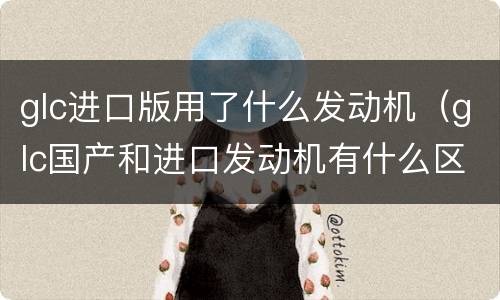 glc进口版用了什么发动机（glc国产和进口发动机有什么区别）