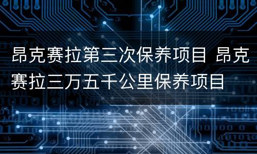 昂克赛拉第三次保养项目 昂克赛拉三万五千公里保养项目