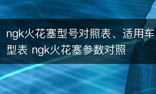 ngk火花塞型号对照表、适用车型表 ngk火花塞参数对照