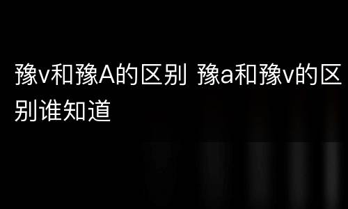 豫v和豫A的区别 豫a和豫v的区别谁知道