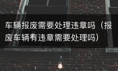 车辆报废需要处理违章吗（报废车辆有违章需要处理吗）