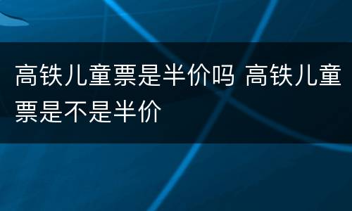 高铁儿童票是半价吗 高铁儿童票是不是半价