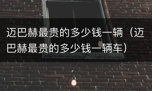 迈巴赫最贵的多少钱一辆（迈巴赫最贵的多少钱一辆车）