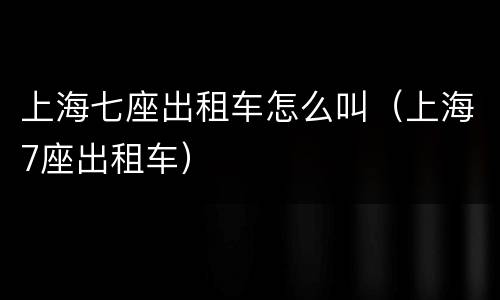 上海七座出租车怎么叫（上海7座出租车）