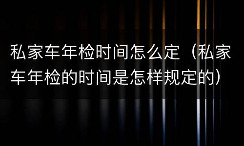 私家车年检时间怎么定（私家车年检的时间是怎样规定的）
