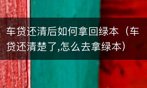 车贷还清后如何拿回绿本（车贷还清楚了,怎么去拿绿本）