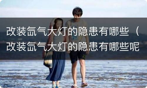 改装氙气大灯的隐患有哪些（改装氙气大灯的隐患有哪些呢）