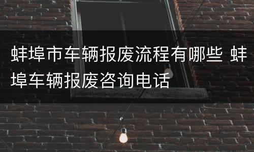 蚌埠市车辆报废流程有哪些 蚌埠车辆报废咨询电话