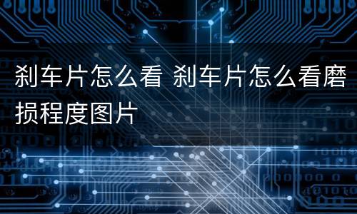 刹车片怎么看 刹车片怎么看磨损程度图片