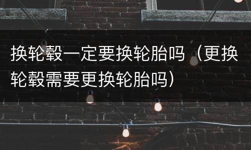 换轮毂一定要换轮胎吗（更换轮毂需要更换轮胎吗）