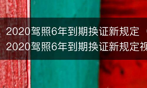 2020驾照6年到期换证新规定（2020驾照6年到期换证新规定视频）