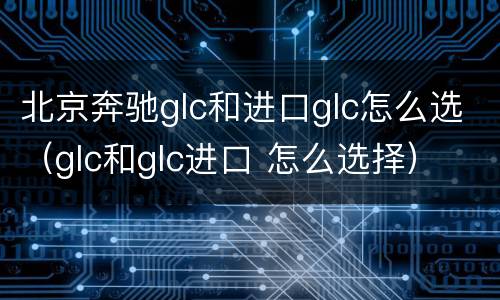 北京奔驰glc和进口glc怎么选（glc和glc进口 怎么选择）
