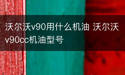 沃尔沃v90用什么机油 沃尔沃v90cc机油型号